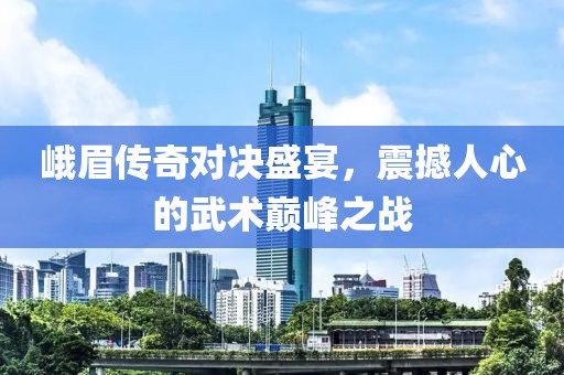 峨眉传奇对决盛宴，震撼人心的武术巅峰之战