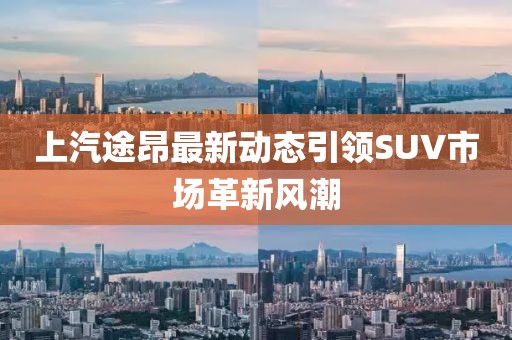 上汽途昂最新动态引领SUV市场革新风潮
