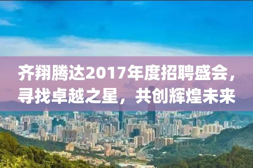 齐翔腾达2017年度招聘盛会，寻找卓越之星，共创辉煌未来