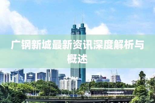 广钢新城最新资讯深度解析与概述