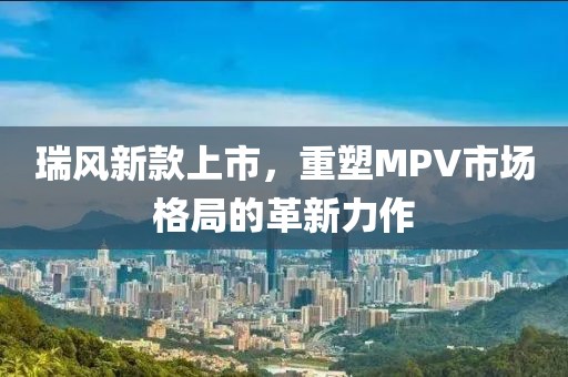 瑞风新款上市，重塑MPV市场格局的革新力作