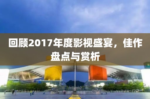 回顾2017年度影视盛宴，佳作盘点与赏析