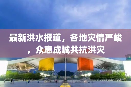 最新洪水报道，各地灾情严峻，众志成城共抗洪灾