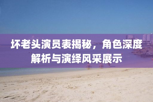 坏老头演员表揭秘，角色深度解析与演绎风采展示