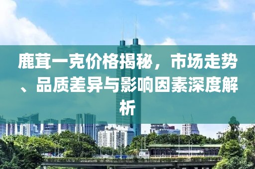 鹿茸一克价格揭秘，市场走势、品质差异与影响因素深度解析