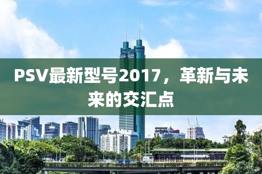PSV最新型号2017，革新与未来的交汇点