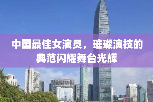 中国最佳女演员，璀璨演技的典范闪耀舞台光辉