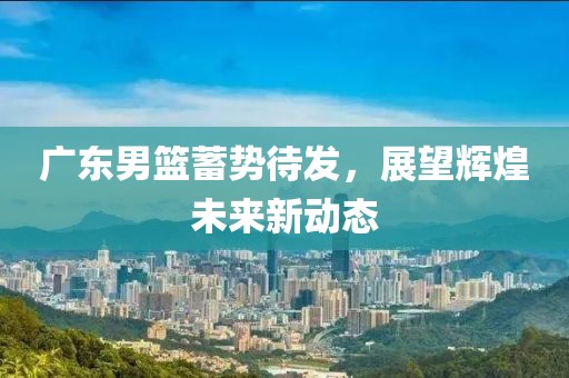 广东男篮蓄势待发，展望辉煌未来新动态