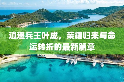 逍遥兵王叶成，荣耀归来与命运转折的最新篇章