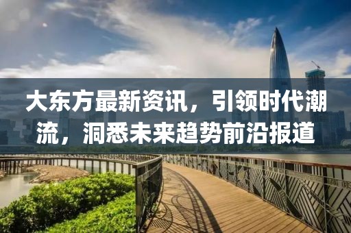大东方最新资讯，引领时代潮流，洞悉未来趋势前沿报道