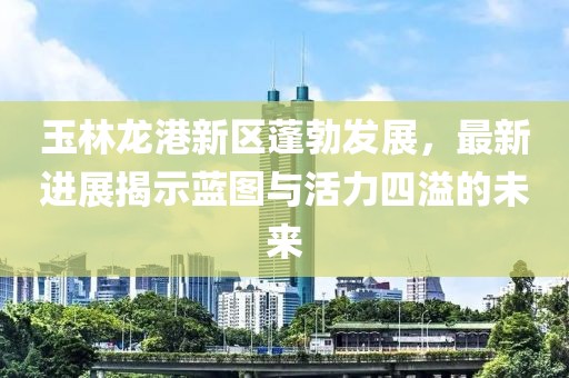玉林龙港新区蓬勃发展，最新进展揭示蓝图与活力四溢的未来
