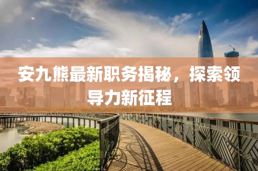 安九熊最新职务揭秘，探索领导力新征程