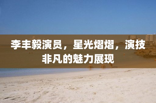 李丰毅演员，星光熠熠，演技非凡的魅力展现