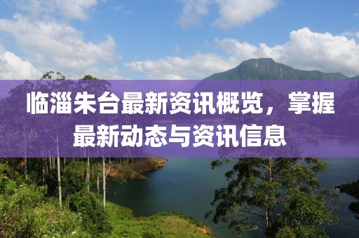 临淄朱台最新资讯概览，掌握最新动态与资讯信息