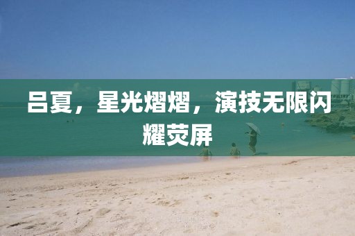 吕夏，星光熠熠，演技无限闪耀荧屏