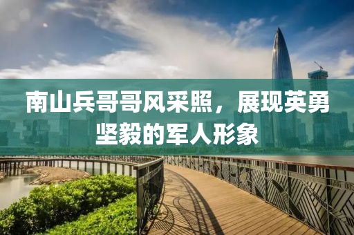 南山兵哥哥风采照，展现英勇坚毅的军人形象