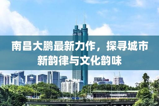 南昌大鹏最新力作，探寻城市新韵律与文化韵味