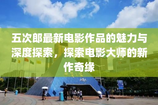 五次郎最新电影作品的魅力与深度探索，探索电影大师的新作奇缘