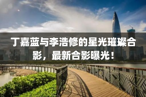 丁嘉蓝与李浩修的星光璀璨合影，最新合影曝光！