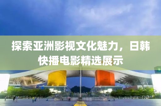 探索亚洲影视文化魅力，日韩快播电影精选展示