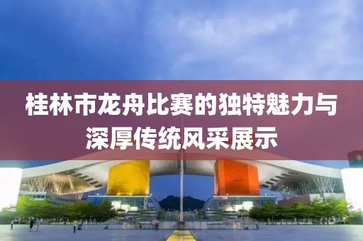 桂林市龙舟比赛的独特魅力与深厚传统风采展示