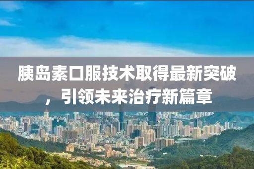 胰岛素口服技术取得最新突破，引领未来治疗新篇章