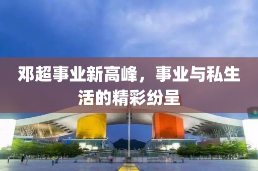 邓超事业新高峰，事业与私生活的精彩纷呈