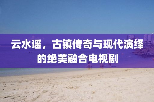云水谣，古镇传奇与现代演绎的绝美融合电视剧
