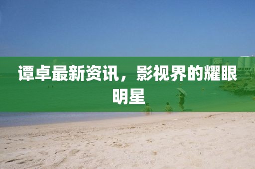 谭卓最新资讯，影视界的耀眼明星
