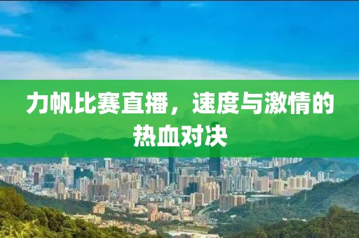 力帆比赛直播，速度与激情的热血对决