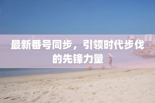 最新番号同步，引领时代步伐的先锋力量