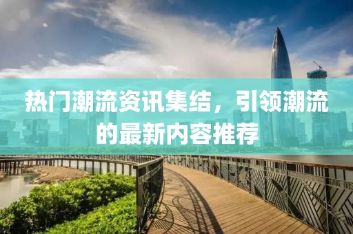 热门潮流资讯集结，引领潮流的最新内容推荐