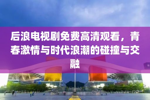 后浪电视剧免费高清观看，青春激情与时代浪潮的碰撞与交融