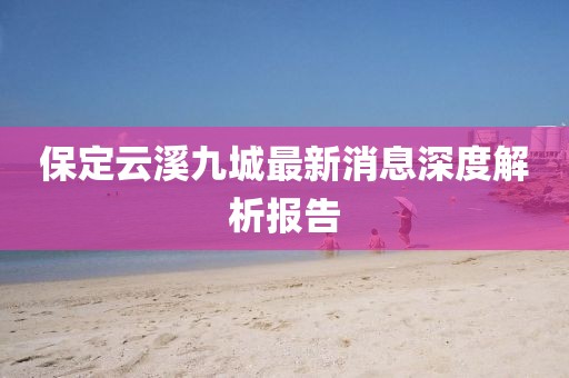 保定云溪九城最新消息深度解析报告