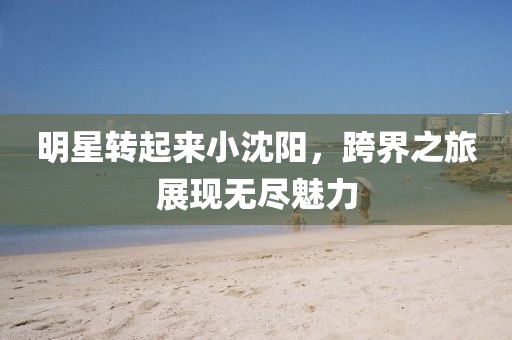 明星转起来小沈阳，跨界之旅展现无尽魅力