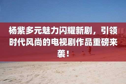 杨紫多元魅力闪耀新剧，引领时代风尚的电视剧作品重磅来袭！