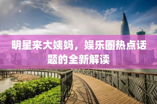 明星来大姨妈，娱乐圈热点话题的全新解读