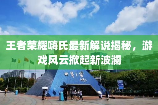 王者荣耀嗨氏最新解说揭秘，游戏风云掀起新波澜
