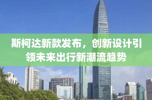 斯柯达新款发布，创新设计引领未来出行新潮流趋势