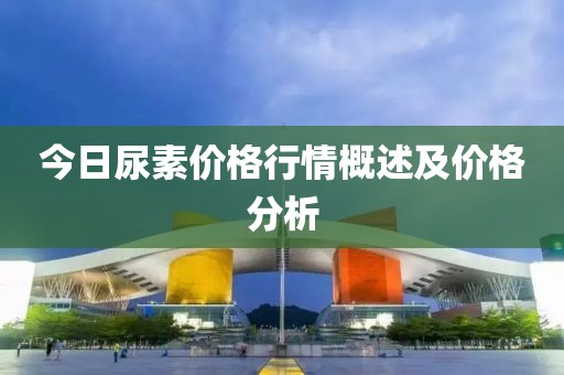 今日尿素价格行情概述及价格分析