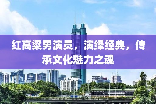 红高粱男演员，演绎经典，传承文化魅力之魂