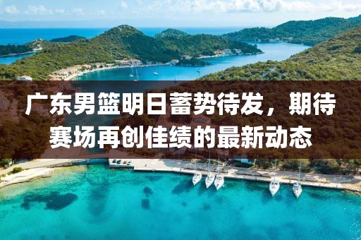 广东男篮明日蓄势待发，期待赛场再创佳绩的最新动态
