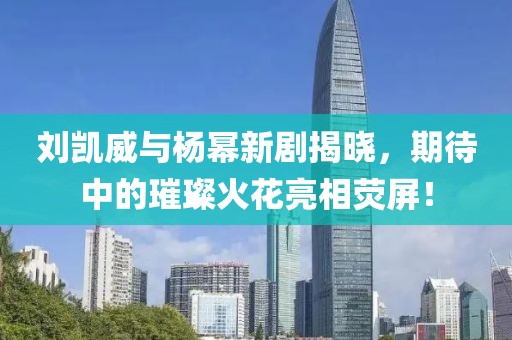刘凯威与杨幂新剧揭晓，期待中的璀璨火花亮相荧屏！