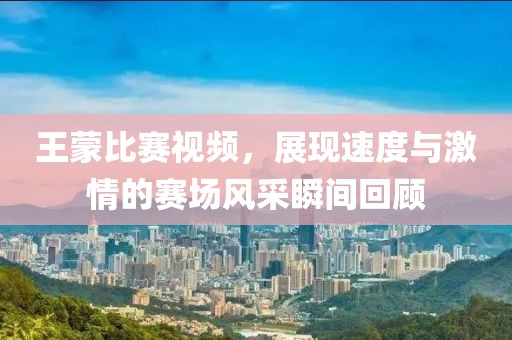 王蒙比赛视频，展现速度与激情的赛场风采瞬间回顾