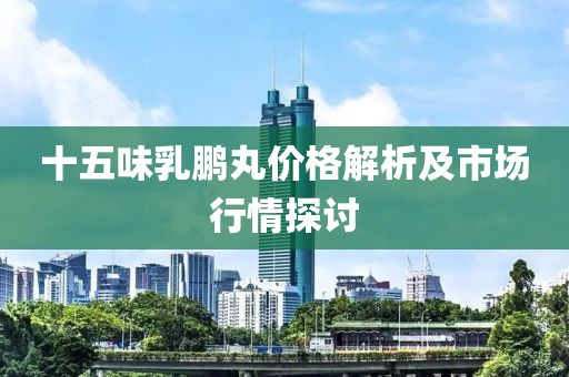 十五味乳鹏丸价格解析及市场行情探讨