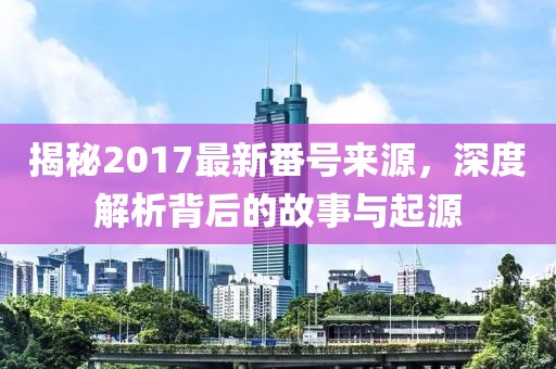 揭秘2017最新番号来源，深度解析背后的故事与起源