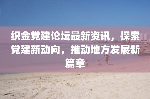 织金党建论坛最新资讯，探索党建新动向，推动地方发展新篇章