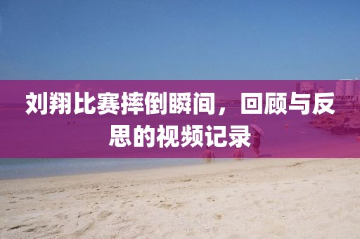 刘翔比赛摔倒瞬间，回顾与反思的视频记录