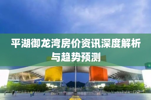平湖御龙湾房价资讯深度解析与趋势预测