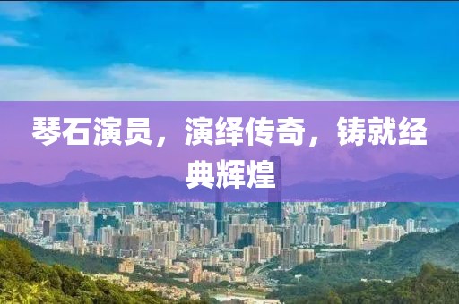 琴石演员，演绎传奇，铸就经典辉煌